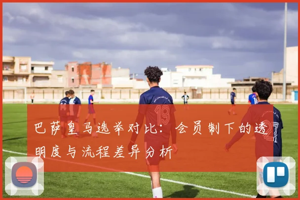 巴萨皇马选举对比：会员制下的透明度与流程差异分析