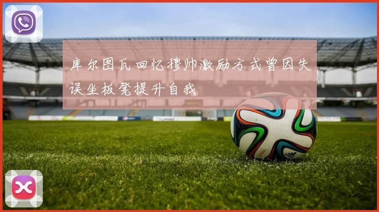 库尔图瓦回忆穆帅激励方式曾因失误坐板凳提升自我