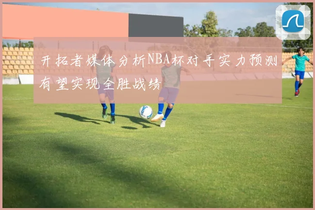 开拓者媒体分析NBA杯对手实力预测有望实现全胜战绩