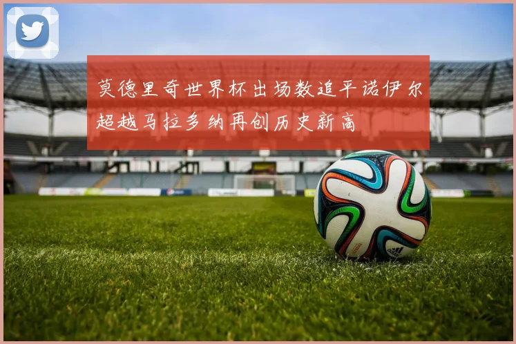 莫德里奇世界杯出场数追平诺伊尔超越马拉多纳再创历史新高