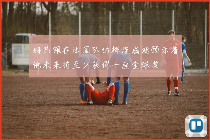 姆巴佩在法国队的辉煌成就预示着他未来将至少获得一座金球奖
