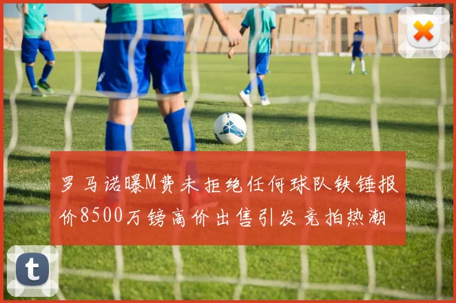 罗马诺曝M费未拒绝任何球队铁锤报价8500万镑高价出售引发竞拍热潮
