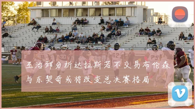 王治郅分析达拉斯若不交易布伦森与东契奇或将改变总决赛格局
