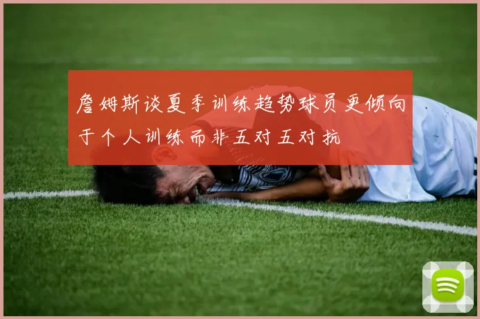 詹姆斯谈夏季训练趋势球员更倾向于个人训练而非五对五对抗