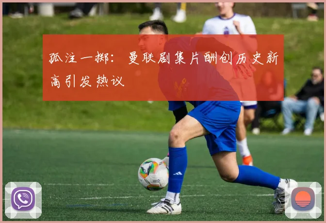 孤注一掷：曼联剧集片酬创历史新高引发热议