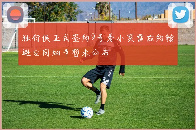 独行侠正式签约9号秀小莫雷兹约翰逊合同细节暂未公布