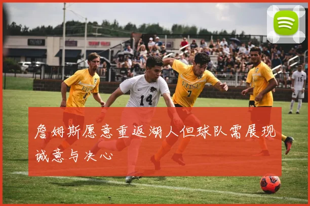 詹姆斯愿意重返湖人但球队需展现诚意与决心