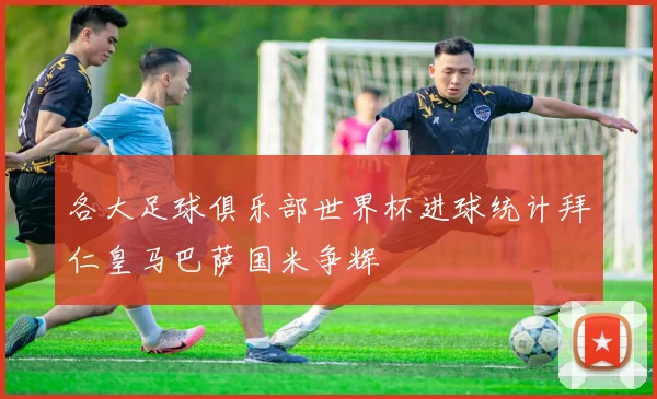 各大足球俱乐部世界杯进球统计拜仁皇马巴萨国米争辉