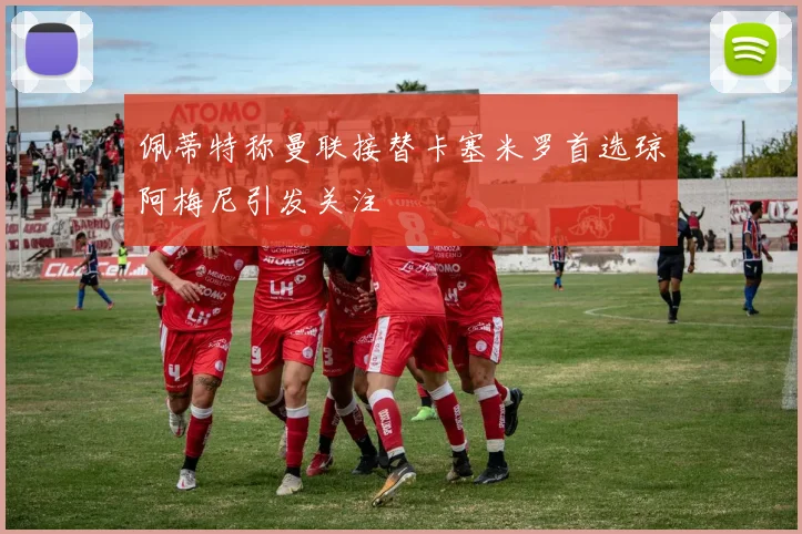佩蒂特称曼联接替卡塞米罗首选琼阿梅尼引发关注