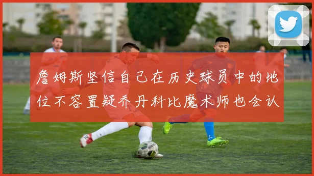 詹姆斯坚信自己在历史球员中的地位不容置疑乔丹科比魔术师也会认同