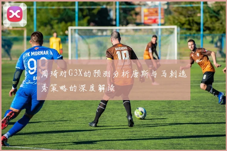 周琦对G3X的预测分析唐斯与马刺选秀策略的深度解读